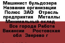 Машинист бульдозера › Название организации ­ Полюс, ЗАО › Отрасль предприятия ­ Металлы › Минимальный оклад ­ 1 - Все города Работа » Вакансии   . Ростовская обл.,Зверево г.